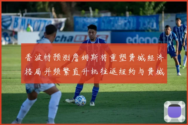 香波特预测詹姆斯将重塑费城经济格局并频繁直升机往返纽约与费城